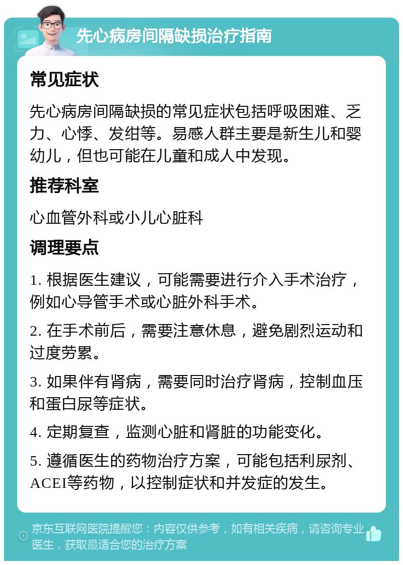 先心病房间隔缺损治疗指南 常见症状 先心病房间隔缺损的常见症状包括呼吸困难、乏力、心悸、发绀等。易感人群主要是新生儿和婴幼儿，但也可能在儿童和成人中发现。 推荐科室 心血管外科或小儿心脏科 调理要点 1. 根据医生建议，可能需要进行介入手术治疗，例如心导管手术或心脏外科手术。 2. 在手术前后，需要注意休息，避免剧烈运动和过度劳累。 3. 如果伴有肾病，需要同时治疗肾病，控制血压和蛋白尿等症状。 4. 定期复查，监测心脏和肾脏的功能变化。 5. 遵循医生的药物治疗方案，可能包括利尿剂、ACEI等药物，以控制症状和并发症的发生。