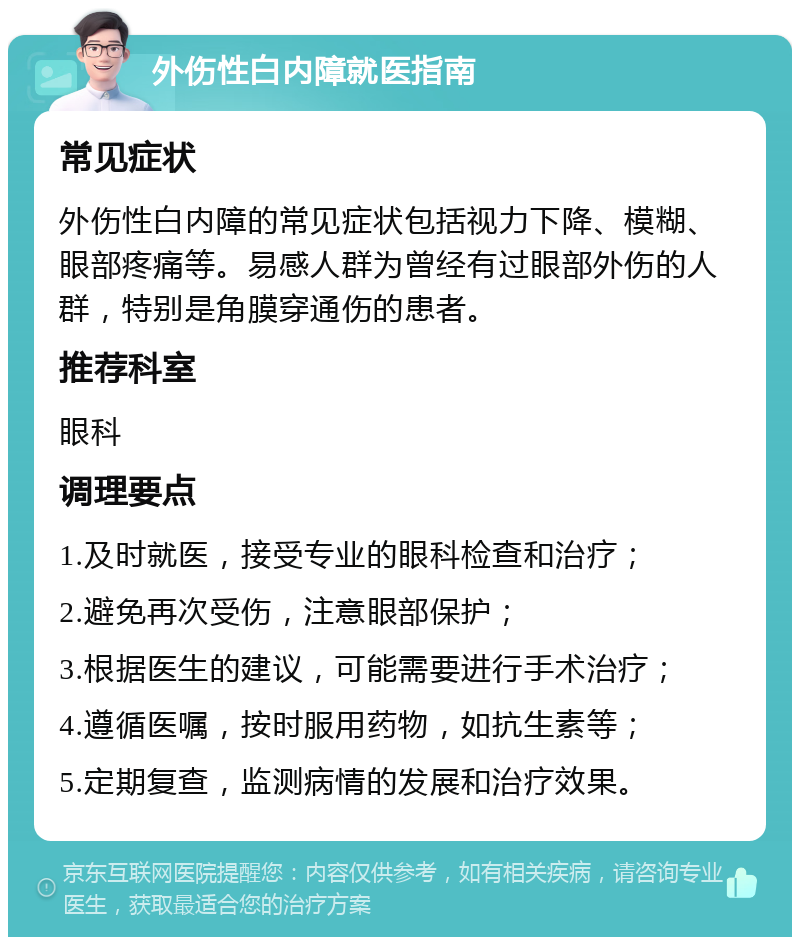 外伤性白内障就医指南 常见症状 外伤性白内障的常见症状包括视力下降、模糊、眼部疼痛等。易感人群为曾经有过眼部外伤的人群，特别是角膜穿通伤的患者。 推荐科室 眼科 调理要点 1.及时就医，接受专业的眼科检查和治疗； 2.避免再次受伤，注意眼部保护； 3.根据医生的建议，可能需要进行手术治疗； 4.遵循医嘱，按时服用药物，如抗生素等； 5.定期复查，监测病情的发展和治疗效果。