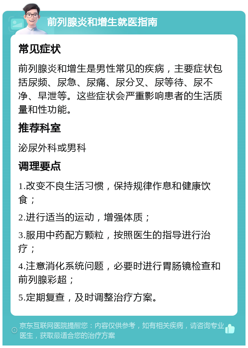 前列腺炎和增生就医指南 常见症状 前列腺炎和增生是男性常见的疾病，主要症状包括尿频、尿急、尿痛、尿分叉、尿等待、尿不净、早泄等。这些症状会严重影响患者的生活质量和性功能。 推荐科室 泌尿外科或男科 调理要点 1.改变不良生活习惯，保持规律作息和健康饮食； 2.进行适当的运动，增强体质； 3.服用中药配方颗粒，按照医生的指导进行治疗； 4.注意消化系统问题，必要时进行胃肠镜检查和前列腺彩超； 5.定期复查，及时调整治疗方案。