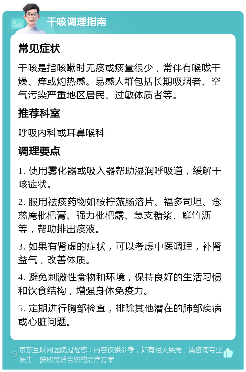 干咳调理指南 常见症状 干咳是指咳嗽时无痰或痰量很少，常伴有喉咙干燥、痒或灼热感。易感人群包括长期吸烟者、空气污染严重地区居民、过敏体质者等。 推荐科室 呼吸内科或耳鼻喉科 调理要点 1. 使用雾化器或吸入器帮助湿润呼吸道，缓解干咳症状。 2. 服用祛痰药物如桉柠蒎肠溶片、福多司坦、念慈庵枇杷膏、强力枇杷露、急支糖浆、鲜竹沥等，帮助排出痰液。 3. 如果有肾虚的症状，可以考虑中医调理，补肾益气，改善体质。 4. 避免刺激性食物和环境，保持良好的生活习惯和饮食结构，增强身体免疫力。 5. 定期进行胸部检查，排除其他潜在的肺部疾病或心脏问题。