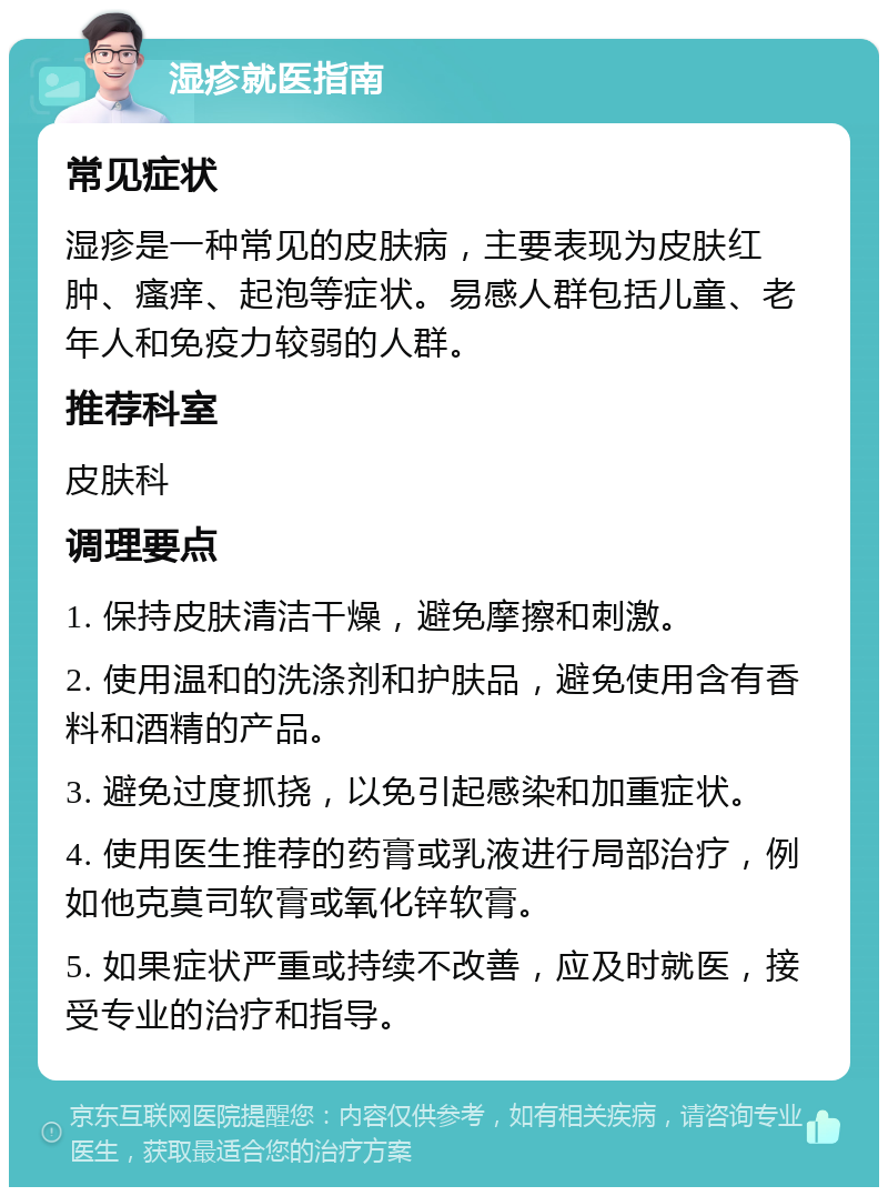 湿疹就医指南 常见症状 湿疹是一种常见的皮肤病，主要表现为皮肤红肿、瘙痒、起泡等症状。易感人群包括儿童、老年人和免疫力较弱的人群。 推荐科室 皮肤科 调理要点 1. 保持皮肤清洁干燥，避免摩擦和刺激。 2. 使用温和的洗涤剂和护肤品，避免使用含有香料和酒精的产品。 3. 避免过度抓挠，以免引起感染和加重症状。 4. 使用医生推荐的药膏或乳液进行局部治疗，例如他克莫司软膏或氧化锌软膏。 5. 如果症状严重或持续不改善，应及时就医，接受专业的治疗和指导。