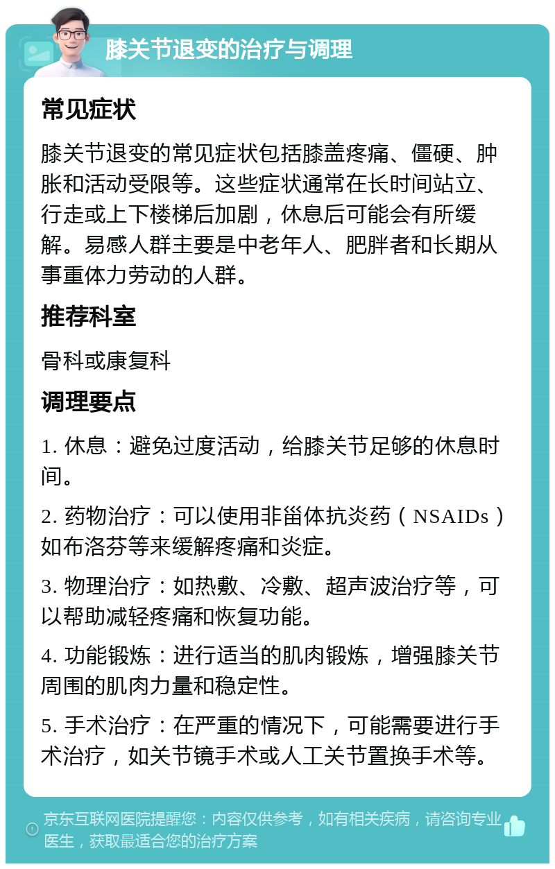 膝关节退变的治疗与调理 常见症状 膝关节退变的常见症状包括膝盖疼痛、僵硬、肿胀和活动受限等。这些症状通常在长时间站立、行走或上下楼梯后加剧，休息后可能会有所缓解。易感人群主要是中老年人、肥胖者和长期从事重体力劳动的人群。 推荐科室 骨科或康复科 调理要点 1. 休息：避免过度活动，给膝关节足够的休息时间。 2. 药物治疗：可以使用非甾体抗炎药（NSAIDs）如布洛芬等来缓解疼痛和炎症。 3. 物理治疗：如热敷、冷敷、超声波治疗等，可以帮助减轻疼痛和恢复功能。 4. 功能锻炼：进行适当的肌肉锻炼，增强膝关节周围的肌肉力量和稳定性。 5. 手术治疗：在严重的情况下，可能需要进行手术治疗，如关节镜手术或人工关节置换手术等。