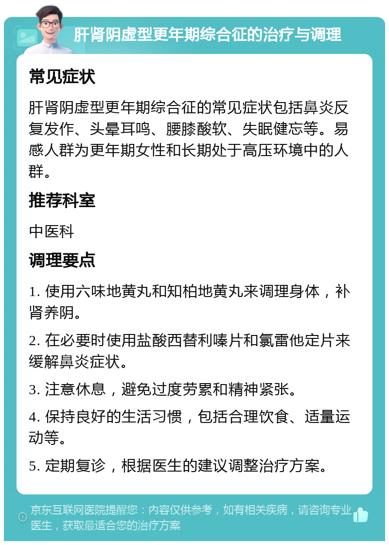 肝肾阴虚型更年期综合征的治疗与调理 常见症状 肝肾阴虚型更年期综合征的常见症状包括鼻炎反复发作、头晕耳鸣、腰膝酸软、失眠健忘等。易感人群为更年期女性和长期处于高压环境中的人群。 推荐科室 中医科 调理要点 1. 使用六味地黄丸和知柏地黄丸来调理身体，补肾养阴。 2. 在必要时使用盐酸西替利嗪片和氯雷他定片来缓解鼻炎症状。 3. 注意休息，避免过度劳累和精神紧张。 4. 保持良好的生活习惯，包括合理饮食、适量运动等。 5. 定期复诊，根据医生的建议调整治疗方案。