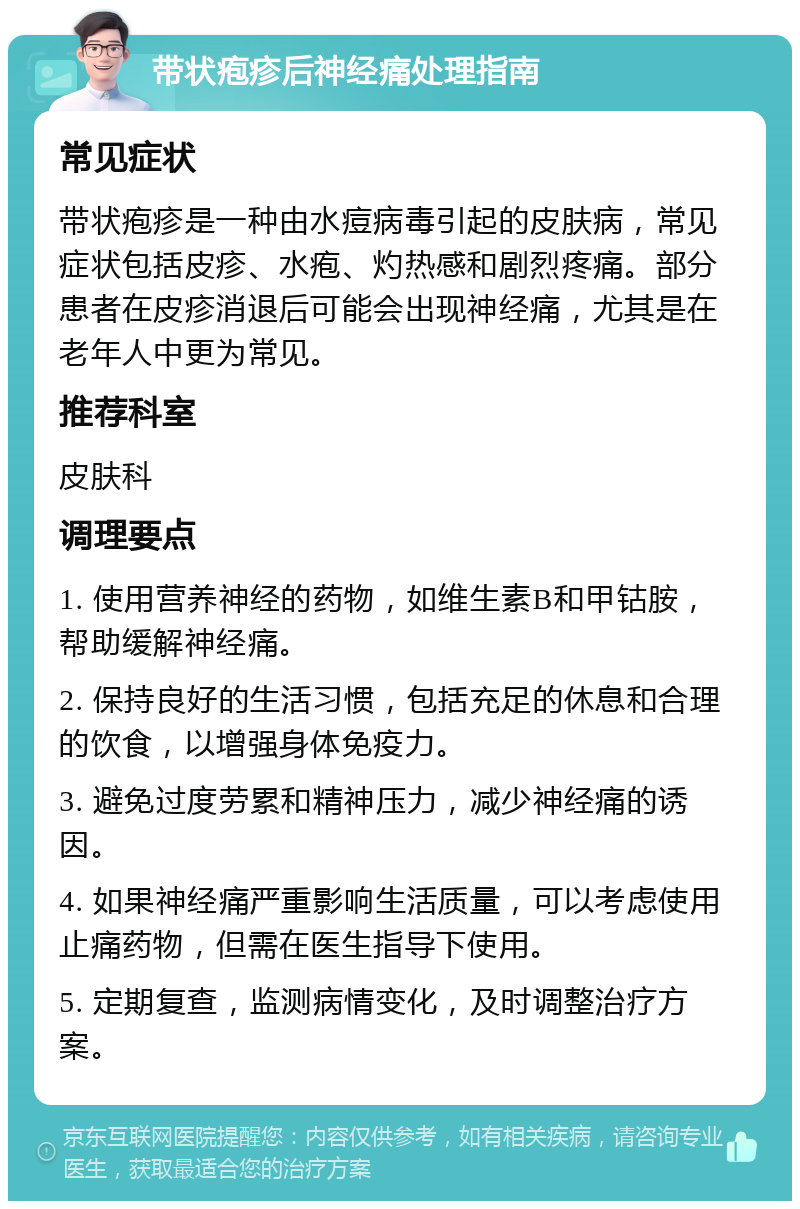 带状疱疹后神经痛处理指南 常见症状 带状疱疹是一种由水痘病毒引起的皮肤病，常见症状包括皮疹、水疱、灼热感和剧烈疼痛。部分患者在皮疹消退后可能会出现神经痛，尤其是在老年人中更为常见。 推荐科室 皮肤科 调理要点 1. 使用营养神经的药物，如维生素B和甲钴胺，帮助缓解神经痛。 2. 保持良好的生活习惯，包括充足的休息和合理的饮食，以增强身体免疫力。 3. 避免过度劳累和精神压力，减少神经痛的诱因。 4. 如果神经痛严重影响生活质量，可以考虑使用止痛药物，但需在医生指导下使用。 5. 定期复查，监测病情变化，及时调整治疗方案。