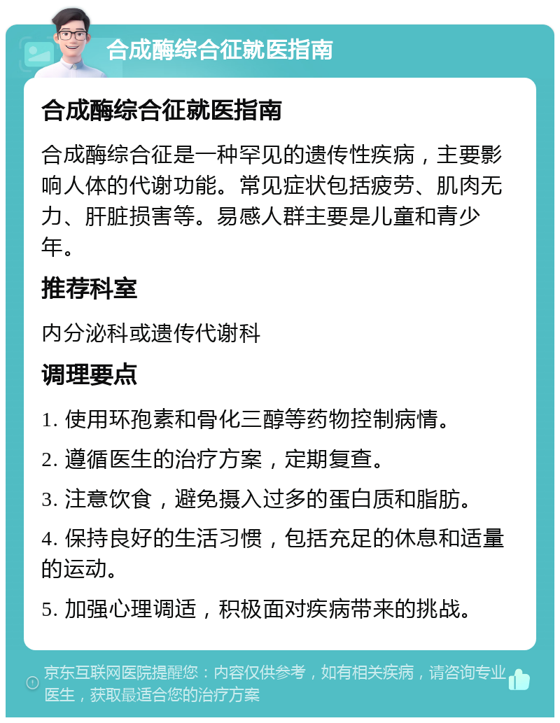 合成酶综合征就医指南 合成酶综合征就医指南 合成酶综合征是一种罕见的遗传性疾病，主要影响人体的代谢功能。常见症状包括疲劳、肌肉无力、肝脏损害等。易感人群主要是儿童和青少年。 推荐科室 内分泌科或遗传代谢科 调理要点 1. 使用环孢素和骨化三醇等药物控制病情。 2. 遵循医生的治疗方案，定期复查。 3. 注意饮食，避免摄入过多的蛋白质和脂肪。 4. 保持良好的生活习惯，包括充足的休息和适量的运动。 5. 加强心理调适，积极面对疾病带来的挑战。