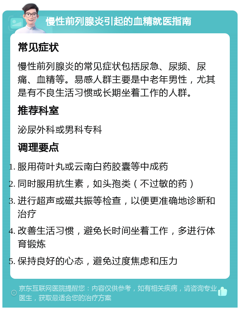 慢性前列腺炎引起的血精就医指南 常见症状 慢性前列腺炎的常见症状包括尿急、尿频、尿痛、血精等。易感人群主要是中老年男性，尤其是有不良生活习惯或长期坐着工作的人群。 推荐科室 泌尿外科或男科专科 调理要点 服用荷叶丸或云南白药胶囊等中成药 同时服用抗生素，如头孢类（不过敏的药） 进行超声或磁共振等检查，以便更准确地诊断和治疗 改善生活习惯，避免长时间坐着工作，多进行体育锻炼 保持良好的心态，避免过度焦虑和压力