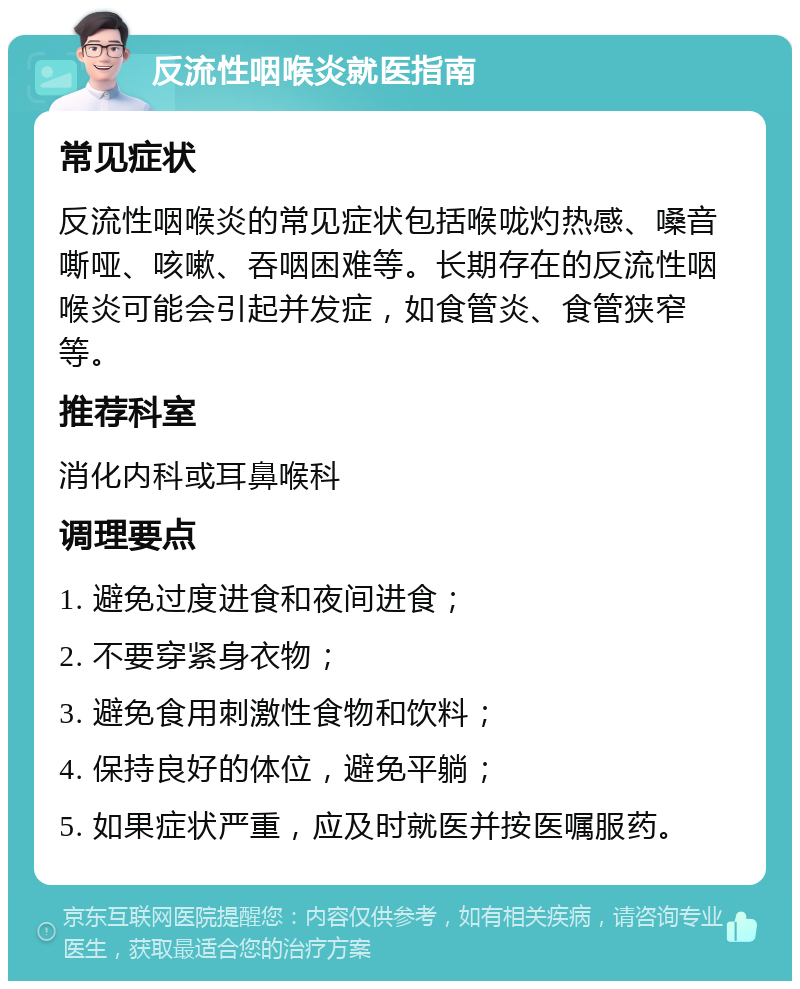 反流性咽喉炎就医指南 常见症状 反流性咽喉炎的常见症状包括喉咙灼热感、嗓音嘶哑、咳嗽、吞咽困难等。长期存在的反流性咽喉炎可能会引起并发症，如食管炎、食管狭窄等。 推荐科室 消化内科或耳鼻喉科 调理要点 1. 避免过度进食和夜间进食； 2. 不要穿紧身衣物； 3. 避免食用刺激性食物和饮料； 4. 保持良好的体位，避免平躺； 5. 如果症状严重，应及时就医并按医嘱服药。