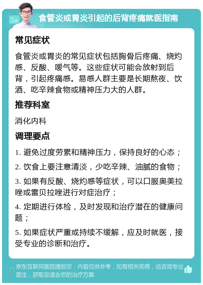 食管炎或胃炎引起的后背疼痛就医指南 常见症状 食管炎或胃炎的常见症状包括胸骨后疼痛、烧灼感、反酸、嗳气等。这些症状可能会放射到后背，引起疼痛感。易感人群主要是长期熬夜、饮酒、吃辛辣食物或精神压力大的人群。 推荐科室 消化内科 调理要点 1. 避免过度劳累和精神压力，保持良好的心态； 2. 饮食上要注意清淡，少吃辛辣、油腻的食物； 3. 如果有反酸、烧灼感等症状，可以口服奥美拉唑或雷贝拉唑进行对症治疗； 4. 定期进行体检，及时发现和治疗潜在的健康问题； 5. 如果症状严重或持续不缓解，应及时就医，接受专业的诊断和治疗。