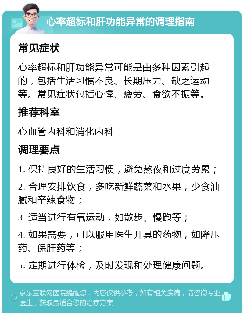 心率超标和肝功能异常的调理指南 常见症状 心率超标和肝功能异常可能是由多种因素引起的，包括生活习惯不良、长期压力、缺乏运动等。常见症状包括心悸、疲劳、食欲不振等。 推荐科室 心血管内科和消化内科 调理要点 1. 保持良好的生活习惯，避免熬夜和过度劳累； 2. 合理安排饮食，多吃新鲜蔬菜和水果，少食油腻和辛辣食物； 3. 适当进行有氧运动，如散步、慢跑等； 4. 如果需要，可以服用医生开具的药物，如降压药、保肝药等； 5. 定期进行体检，及时发现和处理健康问题。