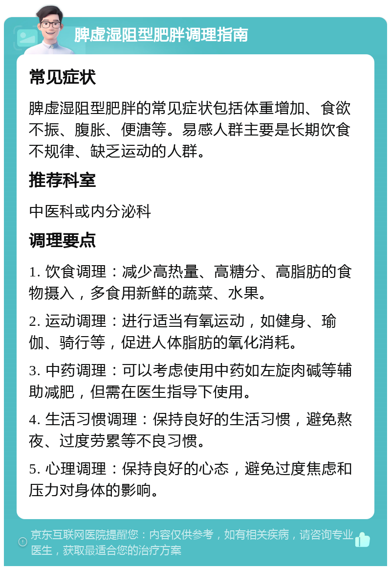 脾虚湿阻型肥胖调理指南 常见症状 脾虚湿阻型肥胖的常见症状包括体重增加、食欲不振、腹胀、便溏等。易感人群主要是长期饮食不规律、缺乏运动的人群。 推荐科室 中医科或内分泌科 调理要点 1. 饮食调理：减少高热量、高糖分、高脂肪的食物摄入，多食用新鲜的蔬菜、水果。 2. 运动调理：进行适当有氧运动，如健身、瑜伽、骑行等，促进人体脂肪的氧化消耗。 3. 中药调理：可以考虑使用中药如左旋肉碱等辅助减肥，但需在医生指导下使用。 4. 生活习惯调理：保持良好的生活习惯，避免熬夜、过度劳累等不良习惯。 5. 心理调理：保持良好的心态，避免过度焦虑和压力对身体的影响。