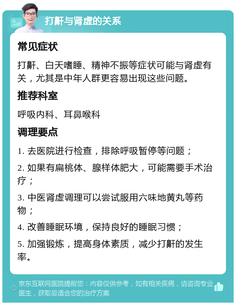 打鼾与肾虚的关系 常见症状 打鼾、白天嗜睡、精神不振等症状可能与肾虚有关，尤其是中年人群更容易出现这些问题。 推荐科室 呼吸内科、耳鼻喉科 调理要点 1. 去医院进行检查，排除呼吸暂停等问题； 2. 如果有扁桃体、腺样体肥大，可能需要手术治疗； 3. 中医肾虚调理可以尝试服用六味地黄丸等药物； 4. 改善睡眠环境，保持良好的睡眠习惯； 5. 加强锻炼，提高身体素质，减少打鼾的发生率。