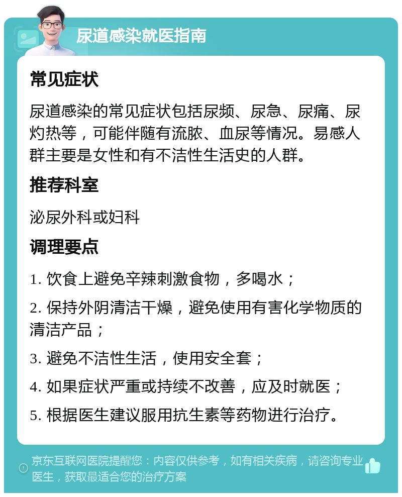 尿道感染就医指南 常见症状 尿道感染的常见症状包括尿频、尿急、尿痛、尿灼热等，可能伴随有流脓、血尿等情况。易感人群主要是女性和有不洁性生活史的人群。 推荐科室 泌尿外科或妇科 调理要点 1. 饮食上避免辛辣刺激食物，多喝水； 2. 保持外阴清洁干燥，避免使用有害化学物质的清洁产品； 3. 避免不洁性生活，使用安全套； 4. 如果症状严重或持续不改善，应及时就医； 5. 根据医生建议服用抗生素等药物进行治疗。