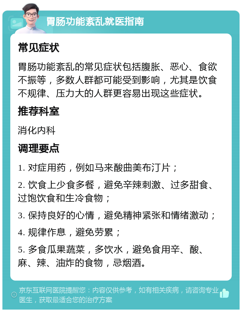 胃肠功能紊乱就医指南 常见症状 胃肠功能紊乱的常见症状包括腹胀、恶心、食欲不振等，多数人群都可能受到影响，尤其是饮食不规律、压力大的人群更容易出现这些症状。 推荐科室 消化内科 调理要点 1. 对症用药，例如马来酸曲美布汀片； 2. 饮食上少食多餐，避免辛辣刺激、过多甜食、过饱饮食和生冷食物； 3. 保持良好的心情，避免精神紧张和情绪激动； 4. 规律作息，避免劳累； 5. 多食瓜果蔬菜，多饮水，避免食用辛、酸、麻、辣、油炸的食物，忌烟酒。