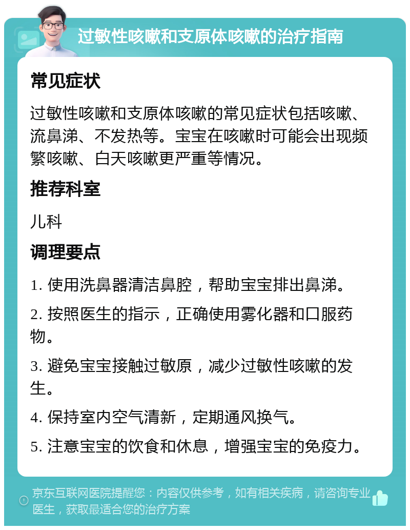 过敏性咳嗽和支原体咳嗽的治疗指南 常见症状 过敏性咳嗽和支原体咳嗽的常见症状包括咳嗽、流鼻涕、不发热等。宝宝在咳嗽时可能会出现频繁咳嗽、白天咳嗽更严重等情况。 推荐科室 儿科 调理要点 1. 使用洗鼻器清洁鼻腔，帮助宝宝排出鼻涕。 2. 按照医生的指示，正确使用雾化器和口服药物。 3. 避免宝宝接触过敏原，减少过敏性咳嗽的发生。 4. 保持室内空气清新，定期通风换气。 5. 注意宝宝的饮食和休息，增强宝宝的免疫力。