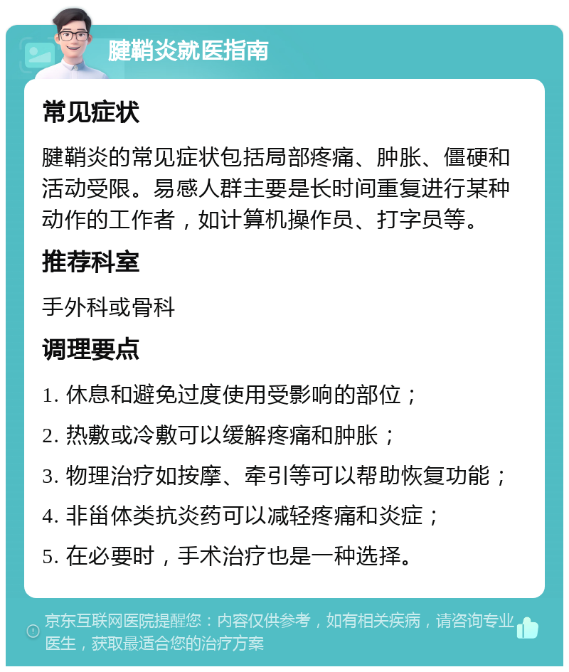 腱鞘炎就医指南 常见症状 腱鞘炎的常见症状包括局部疼痛、肿胀、僵硬和活动受限。易感人群主要是长时间重复进行某种动作的工作者，如计算机操作员、打字员等。 推荐科室 手外科或骨科 调理要点 1. 休息和避免过度使用受影响的部位； 2. 热敷或冷敷可以缓解疼痛和肿胀； 3. 物理治疗如按摩、牵引等可以帮助恢复功能； 4. 非甾体类抗炎药可以减轻疼痛和炎症； 5. 在必要时，手术治疗也是一种选择。