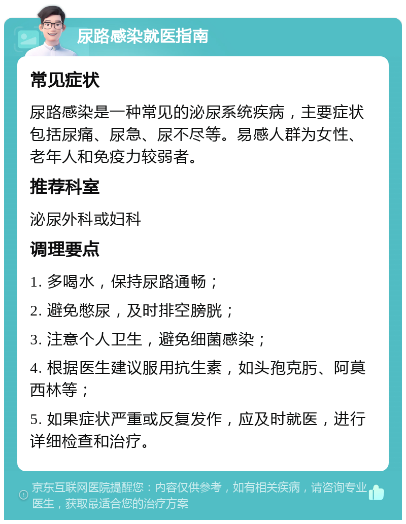 尿路感染就医指南 常见症状 尿路感染是一种常见的泌尿系统疾病，主要症状包括尿痛、尿急、尿不尽等。易感人群为女性、老年人和免疫力较弱者。 推荐科室 泌尿外科或妇科 调理要点 1. 多喝水，保持尿路通畅； 2. 避免憋尿，及时排空膀胱； 3. 注意个人卫生，避免细菌感染； 4. 根据医生建议服用抗生素，如头孢克肟、阿莫西林等； 5. 如果症状严重或反复发作，应及时就医，进行详细检查和治疗。