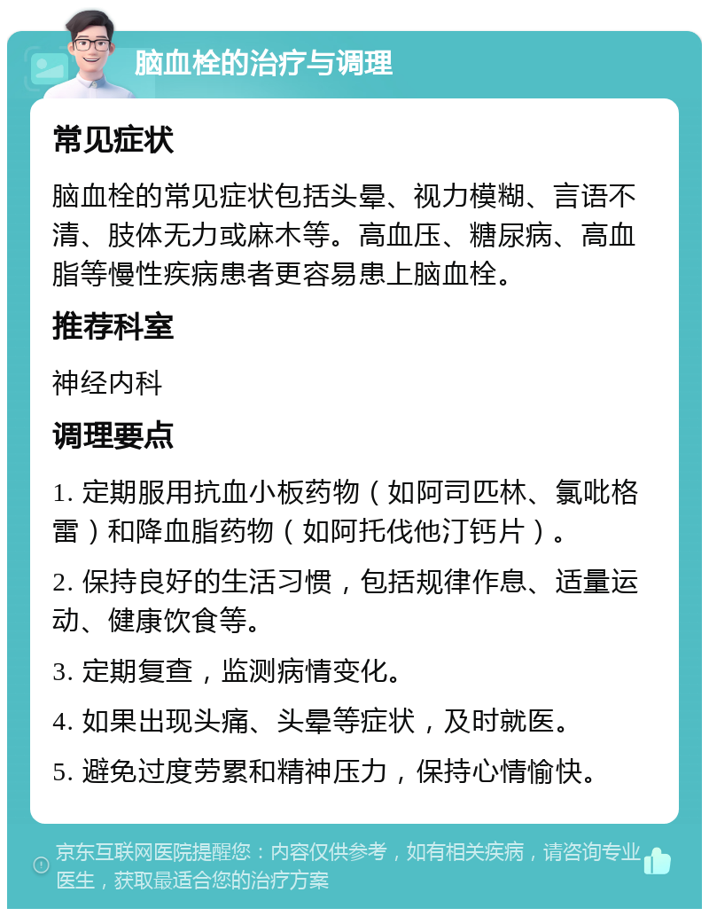 脑血栓的治疗与调理 常见症状 脑血栓的常见症状包括头晕、视力模糊、言语不清、肢体无力或麻木等。高血压、糖尿病、高血脂等慢性疾病患者更容易患上脑血栓。 推荐科室 神经内科 调理要点 1. 定期服用抗血小板药物（如阿司匹林、氯吡格雷）和降血脂药物（如阿托伐他汀钙片）。 2. 保持良好的生活习惯，包括规律作息、适量运动、健康饮食等。 3. 定期复查，监测病情变化。 4. 如果出现头痛、头晕等症状，及时就医。 5. 避免过度劳累和精神压力，保持心情愉快。