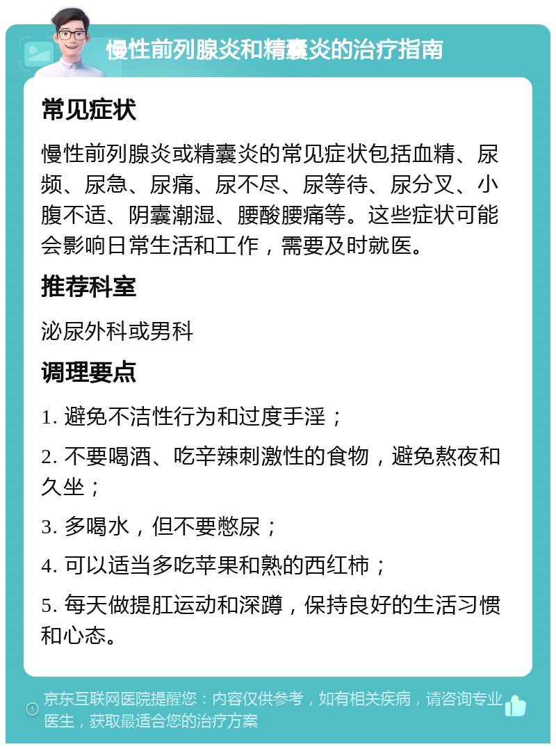 慢性前列腺炎和精囊炎的治疗指南 常见症状 慢性前列腺炎或精囊炎的常见症状包括血精、尿频、尿急、尿痛、尿不尽、尿等待、尿分叉、小腹不适、阴囊潮湿、腰酸腰痛等。这些症状可能会影响日常生活和工作，需要及时就医。 推荐科室 泌尿外科或男科 调理要点 1. 避免不洁性行为和过度手淫； 2. 不要喝酒、吃辛辣刺激性的食物，避免熬夜和久坐； 3. 多喝水，但不要憋尿； 4. 可以适当多吃苹果和熟的西红柿； 5. 每天做提肛运动和深蹲，保持良好的生活习惯和心态。