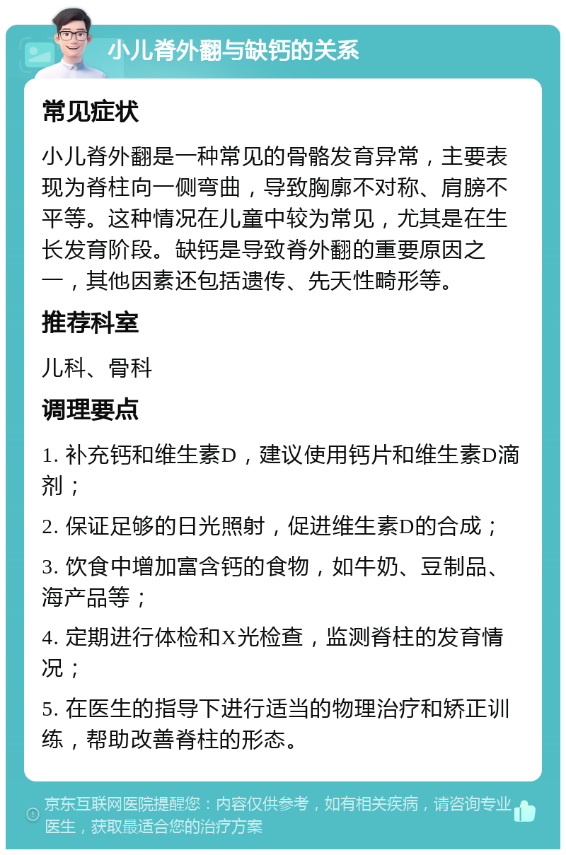 小儿脊外翻与缺钙的关系 常见症状 小儿脊外翻是一种常见的骨骼发育异常，主要表现为脊柱向一侧弯曲，导致胸廓不对称、肩膀不平等。这种情况在儿童中较为常见，尤其是在生长发育阶段。缺钙是导致脊外翻的重要原因之一，其他因素还包括遗传、先天性畸形等。 推荐科室 儿科、骨科 调理要点 1. 补充钙和维生素D，建议使用钙片和维生素D滴剂； 2. 保证足够的日光照射，促进维生素D的合成； 3. 饮食中增加富含钙的食物，如牛奶、豆制品、海产品等； 4. 定期进行体检和X光检查，监测脊柱的发育情况； 5. 在医生的指导下进行适当的物理治疗和矫正训练，帮助改善脊柱的形态。