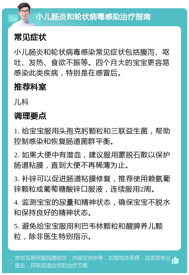 小儿肠炎和轮状病毒感染治疗指南 常见症状 小儿肠炎和轮状病毒感染常见症状包括腹泻、呕吐、发热、食欲不振等。四个月大的宝宝更容易感染此类疾病，特别是在感冒后。 推荐科室 儿科 调理要点 1. 给宝宝服用头孢克肟颗粒和三联益生菌，帮助控制感染和恢复肠道菌群平衡。 2. 如果大便中有潜血，建议服用蒙脱石散以保护肠道粘膜，直到大便不再稀薄为止。 3. 补锌可以促进肠道粘膜修复，推荐使用赖氨葡锌颗粒或葡萄糖酸锌口服液，连续服用2周。 4. 监测宝宝的尿量和精神状态，确保宝宝不脱水和保持良好的精神状态。 5. 避免给宝宝服用利巴韦林颗粒和醒脾养儿颗粒，除非医生特别指示。