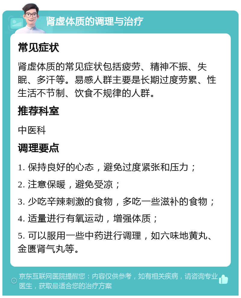 肾虚体质的调理与治疗 常见症状 肾虚体质的常见症状包括疲劳、精神不振、失眠、多汗等。易感人群主要是长期过度劳累、性生活不节制、饮食不规律的人群。 推荐科室 中医科 调理要点 1. 保持良好的心态，避免过度紧张和压力； 2. 注意保暖，避免受凉； 3. 少吃辛辣刺激的食物，多吃一些滋补的食物； 4. 适量进行有氧运动，增强体质； 5. 可以服用一些中药进行调理，如六味地黄丸、金匮肾气丸等。