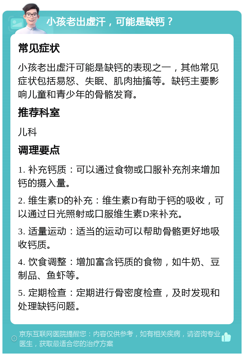 小孩老出虚汗，可能是缺钙？ 常见症状 小孩老出虚汗可能是缺钙的表现之一，其他常见症状包括易怒、失眠、肌肉抽搐等。缺钙主要影响儿童和青少年的骨骼发育。 推荐科室 儿科 调理要点 1. 补充钙质：可以通过食物或口服补充剂来增加钙的摄入量。 2. 维生素D的补充：维生素D有助于钙的吸收，可以通过日光照射或口服维生素D来补充。 3. 适量运动：适当的运动可以帮助骨骼更好地吸收钙质。 4. 饮食调整：增加富含钙质的食物，如牛奶、豆制品、鱼虾等。 5. 定期检查：定期进行骨密度检查，及时发现和处理缺钙问题。