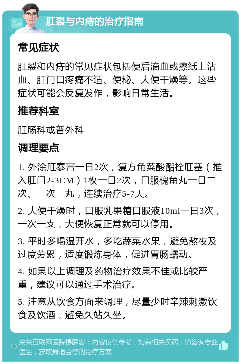 肛裂与内痔的治疗指南 常见症状 肛裂和内痔的常见症状包括便后滴血或擦纸上沾血、肛门口疼痛不适、便秘、大便干燥等。这些症状可能会反复发作，影响日常生活。 推荐科室 肛肠科或普外科 调理要点 1. 外涂肛泰膏一日2次，复方角菜酸酯栓肛塞（推入肛门2-3CM）1枚一日2次，口服槐角丸一日二次、一次一丸，连续治疗5-7天。 2. 大便干燥时，口服乳果糖口服液10ml一日3次，一次一支，大便恢复正常就可以停用。 3. 平时多喝温开水，多吃蔬菜水果，避免熬夜及过度劳累，适度锻炼身体，促进胃肠蠕动。 4. 如果以上调理及药物治疗效果不佳或比较严重，建议可以通过手术治疗。 5. 注意从饮食方面来调理，尽量少时辛辣刺激饮食及饮酒，避免久站久坐。