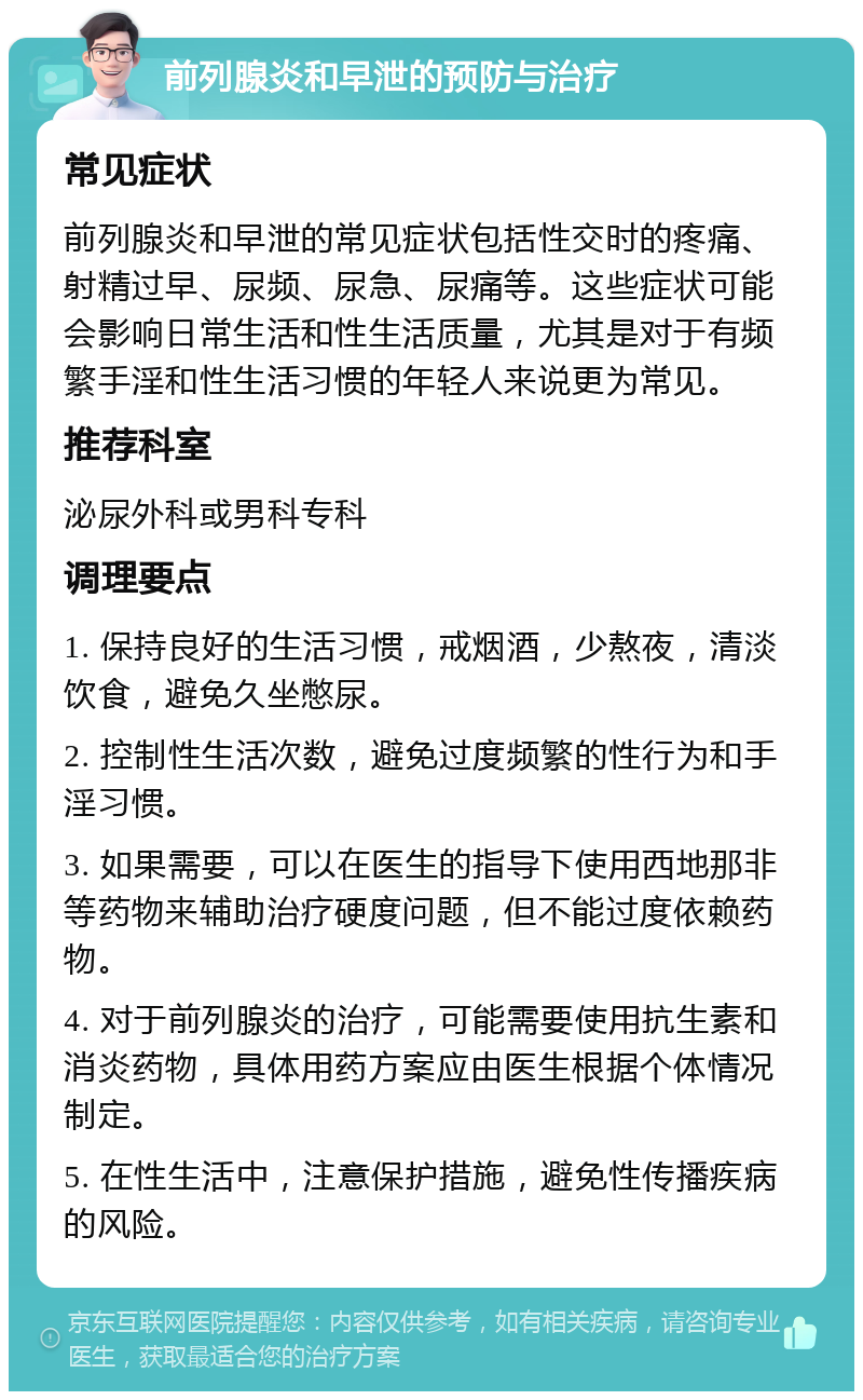 前列腺炎和早泄的预防与治疗 常见症状 前列腺炎和早泄的常见症状包括性交时的疼痛、射精过早、尿频、尿急、尿痛等。这些症状可能会影响日常生活和性生活质量，尤其是对于有频繁手淫和性生活习惯的年轻人来说更为常见。 推荐科室 泌尿外科或男科专科 调理要点 1. 保持良好的生活习惯，戒烟酒，少熬夜，清淡饮食，避免久坐憋尿。 2. 控制性生活次数，避免过度频繁的性行为和手淫习惯。 3. 如果需要，可以在医生的指导下使用西地那非等药物来辅助治疗硬度问题，但不能过度依赖药物。 4. 对于前列腺炎的治疗，可能需要使用抗生素和消炎药物，具体用药方案应由医生根据个体情况制定。 5. 在性生活中，注意保护措施，避免性传播疾病的风险。