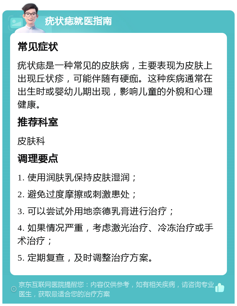 疣状痣就医指南 常见症状 疣状痣是一种常见的皮肤病，主要表现为皮肤上出现丘状疹，可能伴随有硬痂。这种疾病通常在出生时或婴幼儿期出现，影响儿童的外貌和心理健康。 推荐科室 皮肤科 调理要点 1. 使用润肤乳保持皮肤湿润； 2. 避免过度摩擦或刺激患处； 3. 可以尝试外用地奈德乳膏进行治疗； 4. 如果情况严重，考虑激光治疗、冷冻治疗或手术治疗； 5. 定期复查，及时调整治疗方案。