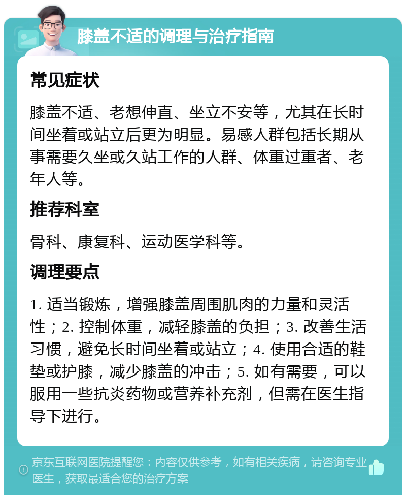 膝盖不适的调理与治疗指南 常见症状 膝盖不适、老想伸直、坐立不安等，尤其在长时间坐着或站立后更为明显。易感人群包括长期从事需要久坐或久站工作的人群、体重过重者、老年人等。 推荐科室 骨科、康复科、运动医学科等。 调理要点 1. 适当锻炼，增强膝盖周围肌肉的力量和灵活性；2. 控制体重，减轻膝盖的负担；3. 改善生活习惯，避免长时间坐着或站立；4. 使用合适的鞋垫或护膝，减少膝盖的冲击；5. 如有需要，可以服用一些抗炎药物或营养补充剂，但需在医生指导下进行。