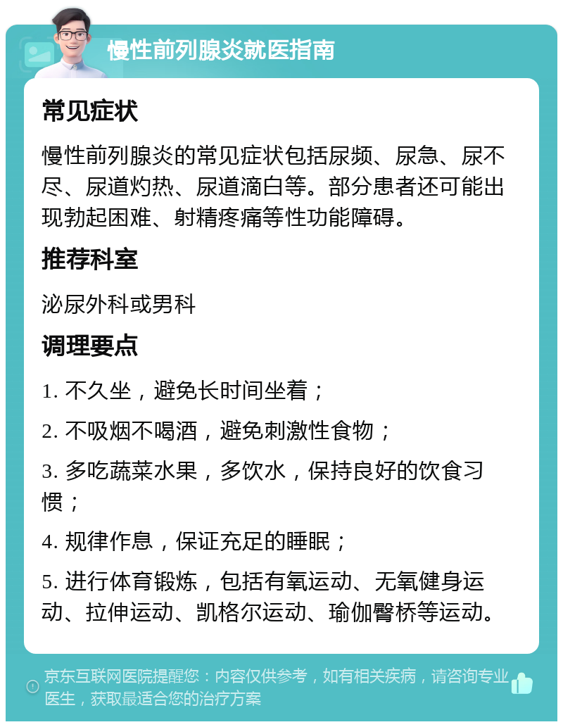 慢性前列腺炎就医指南 常见症状 慢性前列腺炎的常见症状包括尿频、尿急、尿不尽、尿道灼热、尿道滴白等。部分患者还可能出现勃起困难、射精疼痛等性功能障碍。 推荐科室 泌尿外科或男科 调理要点 1. 不久坐，避免长时间坐着； 2. 不吸烟不喝酒，避免刺激性食物； 3. 多吃蔬菜水果，多饮水，保持良好的饮食习惯； 4. 规律作息，保证充足的睡眠； 5. 进行体育锻炼，包括有氧运动、无氧健身运动、拉伸运动、凯格尔运动、瑜伽臀桥等运动。