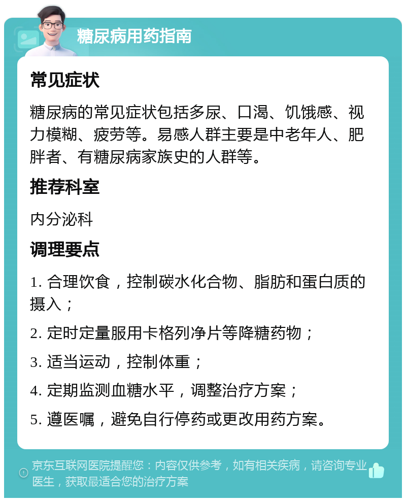 糖尿病用药指南 常见症状 糖尿病的常见症状包括多尿、口渴、饥饿感、视力模糊、疲劳等。易感人群主要是中老年人、肥胖者、有糖尿病家族史的人群等。 推荐科室 内分泌科 调理要点 1. 合理饮食，控制碳水化合物、脂肪和蛋白质的摄入； 2. 定时定量服用卡格列净片等降糖药物； 3. 适当运动，控制体重； 4. 定期监测血糖水平，调整治疗方案； 5. 遵医嘱，避免自行停药或更改用药方案。