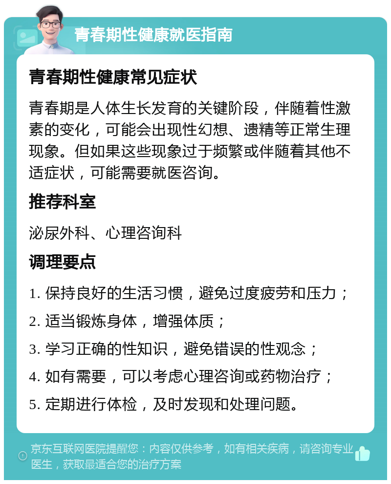 青春期性健康就医指南 青春期性健康常见症状 青春期是人体生长发育的关键阶段，伴随着性激素的变化，可能会出现性幻想、遗精等正常生理现象。但如果这些现象过于频繁或伴随着其他不适症状，可能需要就医咨询。 推荐科室 泌尿外科、心理咨询科 调理要点 1. 保持良好的生活习惯，避免过度疲劳和压力； 2. 适当锻炼身体，增强体质； 3. 学习正确的性知识，避免错误的性观念； 4. 如有需要，可以考虑心理咨询或药物治疗； 5. 定期进行体检，及时发现和处理问题。