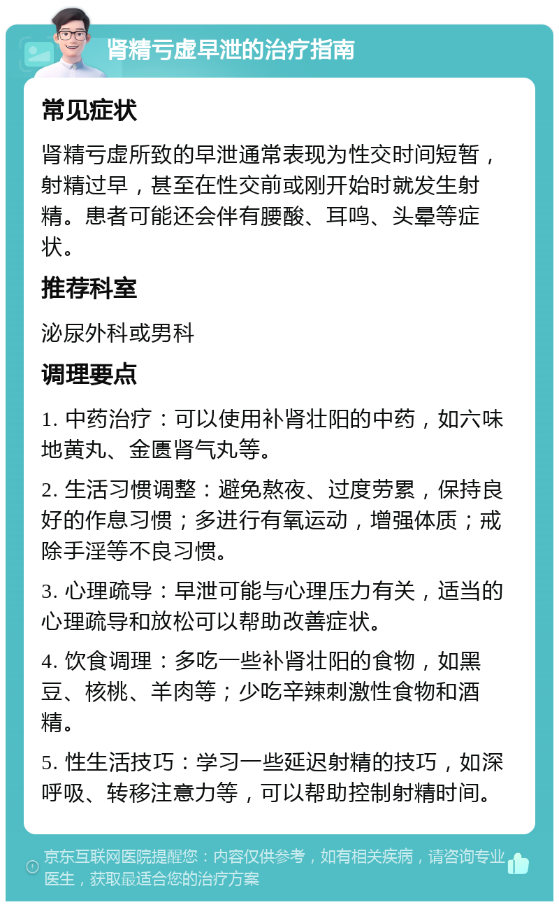 肾精亏虚早泄的治疗指南 常见症状 肾精亏虚所致的早泄通常表现为性交时间短暂，射精过早，甚至在性交前或刚开始时就发生射精。患者可能还会伴有腰酸、耳鸣、头晕等症状。 推荐科室 泌尿外科或男科 调理要点 1. 中药治疗：可以使用补肾壮阳的中药，如六味地黄丸、金匮肾气丸等。 2. 生活习惯调整：避免熬夜、过度劳累，保持良好的作息习惯；多进行有氧运动，增强体质；戒除手淫等不良习惯。 3. 心理疏导：早泄可能与心理压力有关，适当的心理疏导和放松可以帮助改善症状。 4. 饮食调理：多吃一些补肾壮阳的食物，如黑豆、核桃、羊肉等；少吃辛辣刺激性食物和酒精。 5. 性生活技巧：学习一些延迟射精的技巧，如深呼吸、转移注意力等，可以帮助控制射精时间。