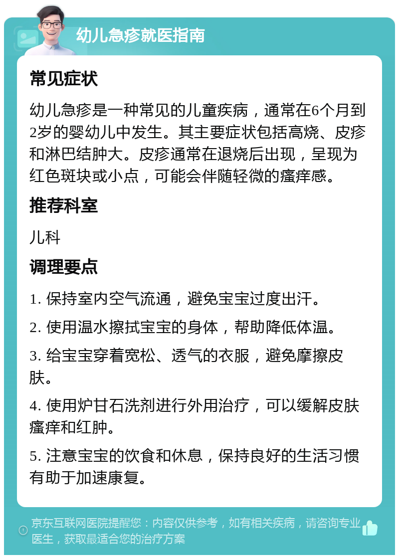 幼儿急疹就医指南 常见症状 幼儿急疹是一种常见的儿童疾病，通常在6个月到2岁的婴幼儿中发生。其主要症状包括高烧、皮疹和淋巴结肿大。皮疹通常在退烧后出现，呈现为红色斑块或小点，可能会伴随轻微的瘙痒感。 推荐科室 儿科 调理要点 1. 保持室内空气流通，避免宝宝过度出汗。 2. 使用温水擦拭宝宝的身体，帮助降低体温。 3. 给宝宝穿着宽松、透气的衣服，避免摩擦皮肤。 4. 使用炉甘石洗剂进行外用治疗，可以缓解皮肤瘙痒和红肿。 5. 注意宝宝的饮食和休息，保持良好的生活习惯有助于加速康复。