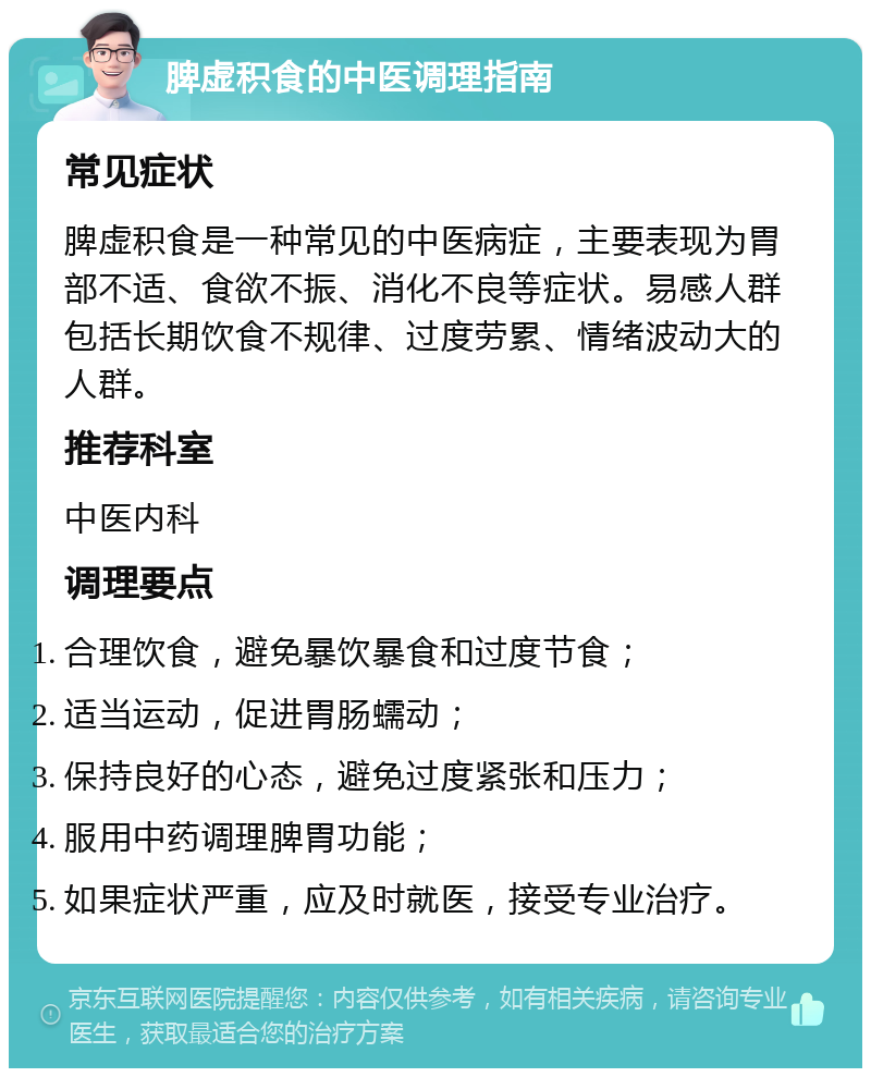 脾虚积食的中医调理指南 常见症状 脾虚积食是一种常见的中医病症，主要表现为胃部不适、食欲不振、消化不良等症状。易感人群包括长期饮食不规律、过度劳累、情绪波动大的人群。 推荐科室 中医内科 调理要点 合理饮食，避免暴饮暴食和过度节食； 适当运动，促进胃肠蠕动； 保持良好的心态，避免过度紧张和压力； 服用中药调理脾胃功能； 如果症状严重，应及时就医，接受专业治疗。