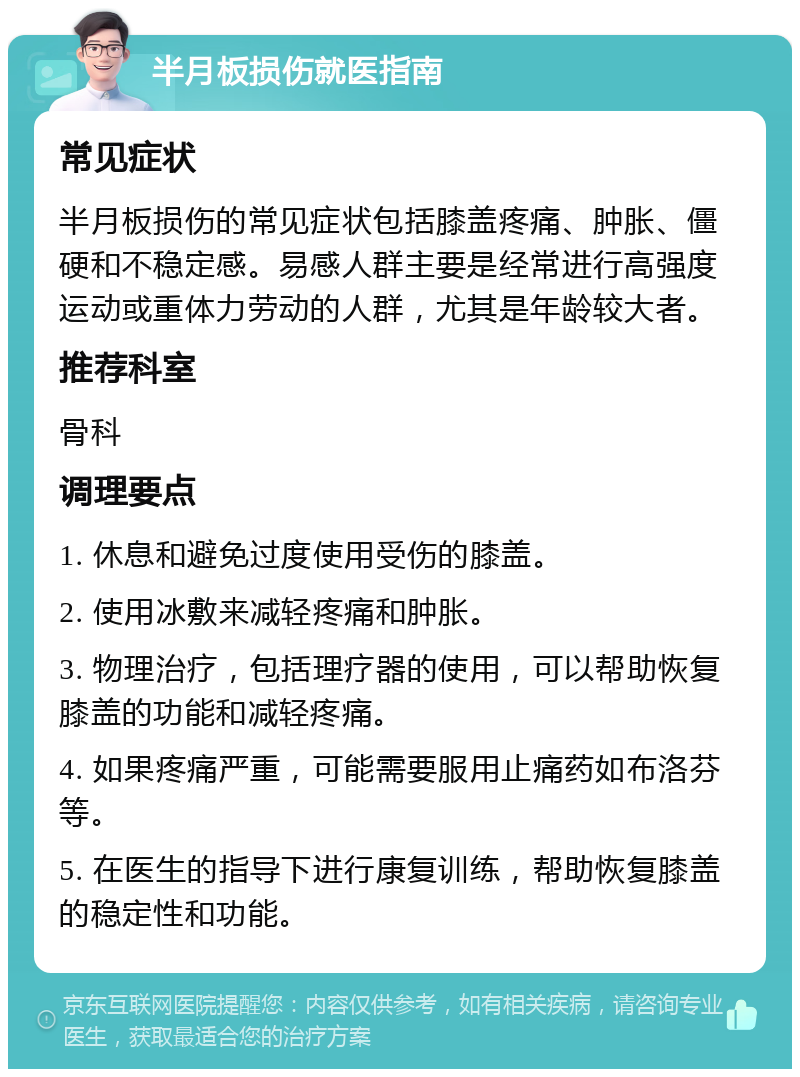 半月板损伤就医指南 常见症状 半月板损伤的常见症状包括膝盖疼痛、肿胀、僵硬和不稳定感。易感人群主要是经常进行高强度运动或重体力劳动的人群，尤其是年龄较大者。 推荐科室 骨科 调理要点 1. 休息和避免过度使用受伤的膝盖。 2. 使用冰敷来减轻疼痛和肿胀。 3. 物理治疗，包括理疗器的使用，可以帮助恢复膝盖的功能和减轻疼痛。 4. 如果疼痛严重，可能需要服用止痛药如布洛芬等。 5. 在医生的指导下进行康复训练，帮助恢复膝盖的稳定性和功能。