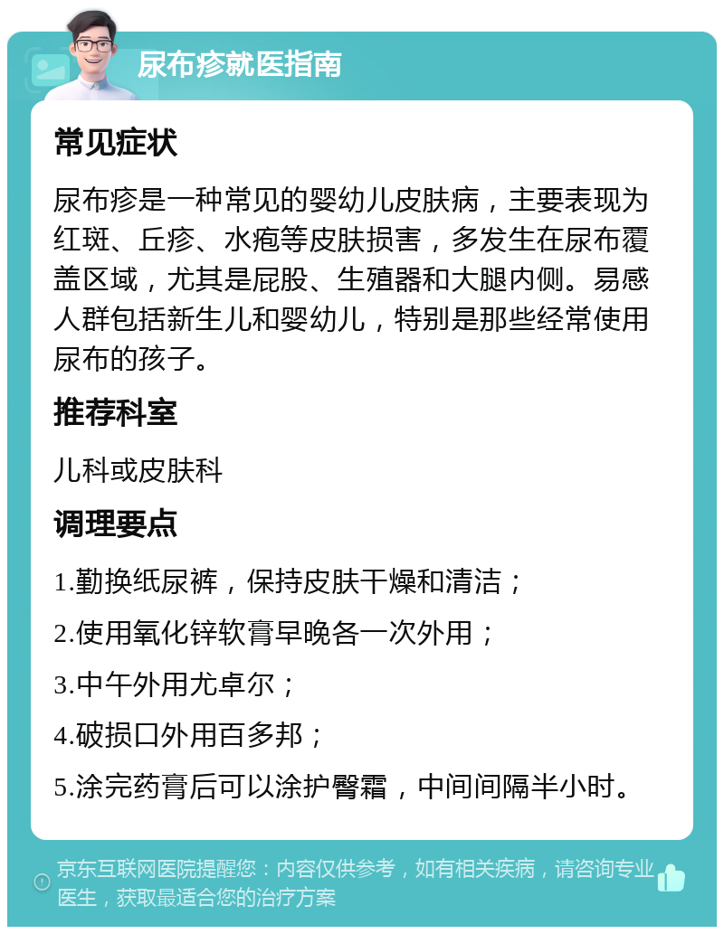 尿布疹就医指南 常见症状 尿布疹是一种常见的婴幼儿皮肤病，主要表现为红斑、丘疹、水疱等皮肤损害，多发生在尿布覆盖区域，尤其是屁股、生殖器和大腿内侧。易感人群包括新生儿和婴幼儿，特别是那些经常使用尿布的孩子。 推荐科室 儿科或皮肤科 调理要点 1.勤换纸尿裤，保持皮肤干燥和清洁； 2.使用氧化锌软膏早晚各一次外用； 3.中午外用尤卓尔； 4.破损口外用百多邦； 5.涂完药膏后可以涂护臀霜，中间间隔半小时。