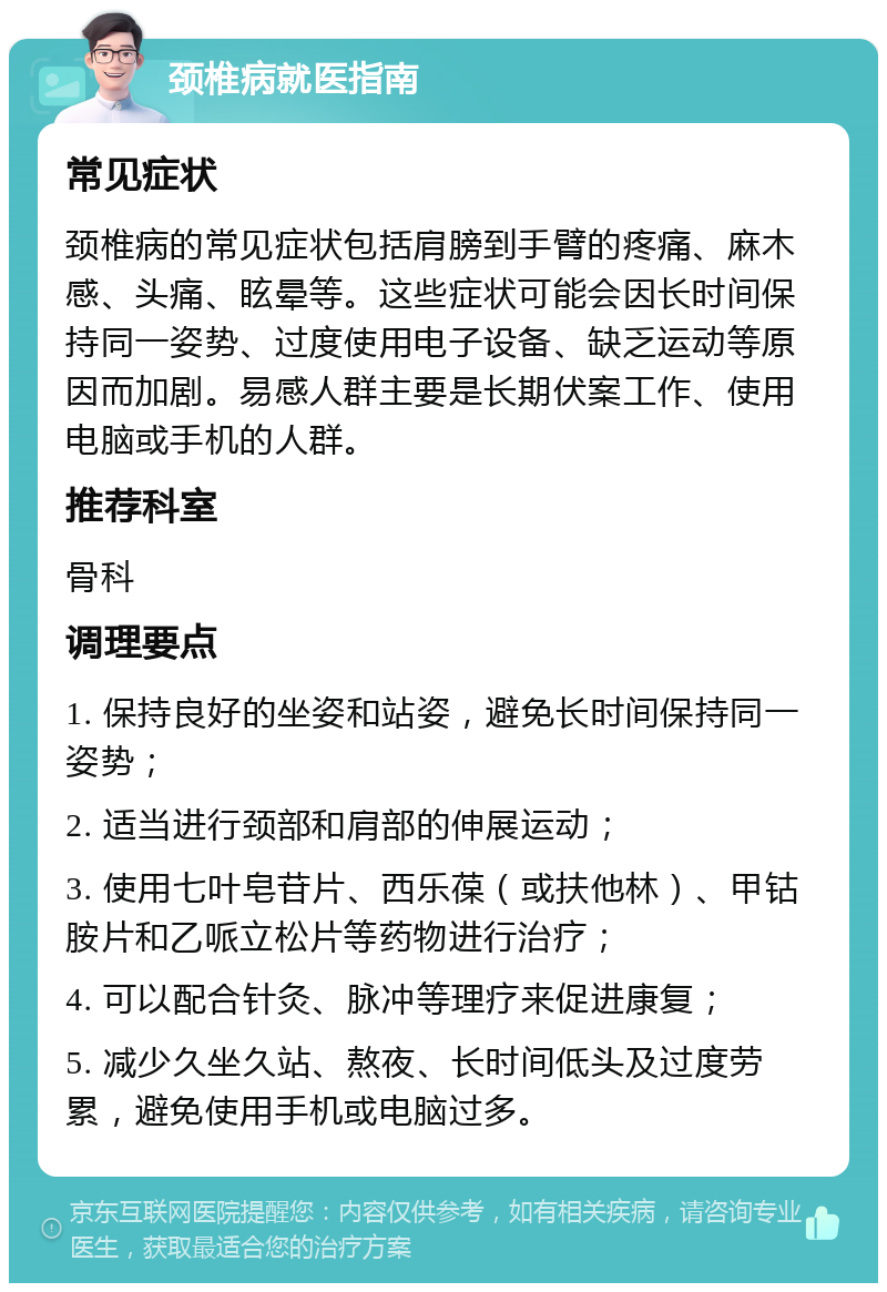 颈椎病就医指南 常见症状 颈椎病的常见症状包括肩膀到手臂的疼痛、麻木感、头痛、眩晕等。这些症状可能会因长时间保持同一姿势、过度使用电子设备、缺乏运动等原因而加剧。易感人群主要是长期伏案工作、使用电脑或手机的人群。 推荐科室 骨科 调理要点 1. 保持良好的坐姿和站姿，避免长时间保持同一姿势； 2. 适当进行颈部和肩部的伸展运动； 3. 使用七叶皂苷片、西乐葆（或扶他林）、甲钴胺片和乙哌立松片等药物进行治疗； 4. 可以配合针灸、脉冲等理疗来促进康复； 5. 减少久坐久站、熬夜、长时间低头及过度劳累，避免使用手机或电脑过多。