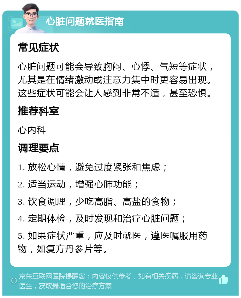 心脏问题就医指南 常见症状 心脏问题可能会导致胸闷、心悸、气短等症状，尤其是在情绪激动或注意力集中时更容易出现。这些症状可能会让人感到非常不适，甚至恐惧。 推荐科室 心内科 调理要点 1. 放松心情，避免过度紧张和焦虑； 2. 适当运动，增强心肺功能； 3. 饮食调理，少吃高脂、高盐的食物； 4. 定期体检，及时发现和治疗心脏问题； 5. 如果症状严重，应及时就医，遵医嘱服用药物，如复方丹参片等。