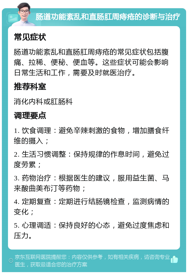 肠道功能紊乱和直肠肛周痔疮的诊断与治疗 常见症状 肠道功能紊乱和直肠肛周痔疮的常见症状包括腹痛、拉稀、便秘、便血等。这些症状可能会影响日常生活和工作，需要及时就医治疗。 推荐科室 消化内科或肛肠科 调理要点 1. 饮食调理：避免辛辣刺激的食物，增加膳食纤维的摄入； 2. 生活习惯调整：保持规律的作息时间，避免过度劳累； 3. 药物治疗：根据医生的建议，服用益生菌、马来酸曲美布汀等药物； 4. 定期复查：定期进行结肠镜检查，监测病情的变化； 5. 心理调适：保持良好的心态，避免过度焦虑和压力。