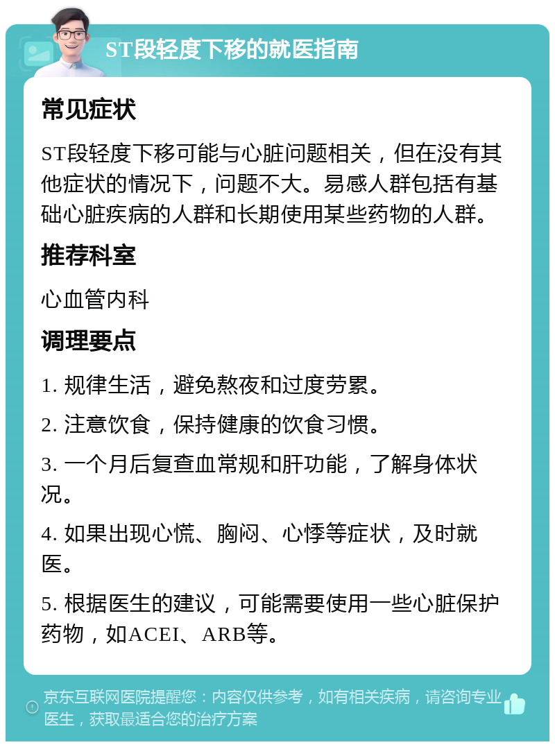 ST段轻度下移的就医指南 常见症状 ST段轻度下移可能与心脏问题相关，但在没有其他症状的情况下，问题不大。易感人群包括有基础心脏疾病的人群和长期使用某些药物的人群。 推荐科室 心血管内科 调理要点 1. 规律生活，避免熬夜和过度劳累。 2. 注意饮食，保持健康的饮食习惯。 3. 一个月后复查血常规和肝功能，了解身体状况。 4. 如果出现心慌、胸闷、心悸等症状，及时就医。 5. 根据医生的建议，可能需要使用一些心脏保护药物，如ACEI、ARB等。