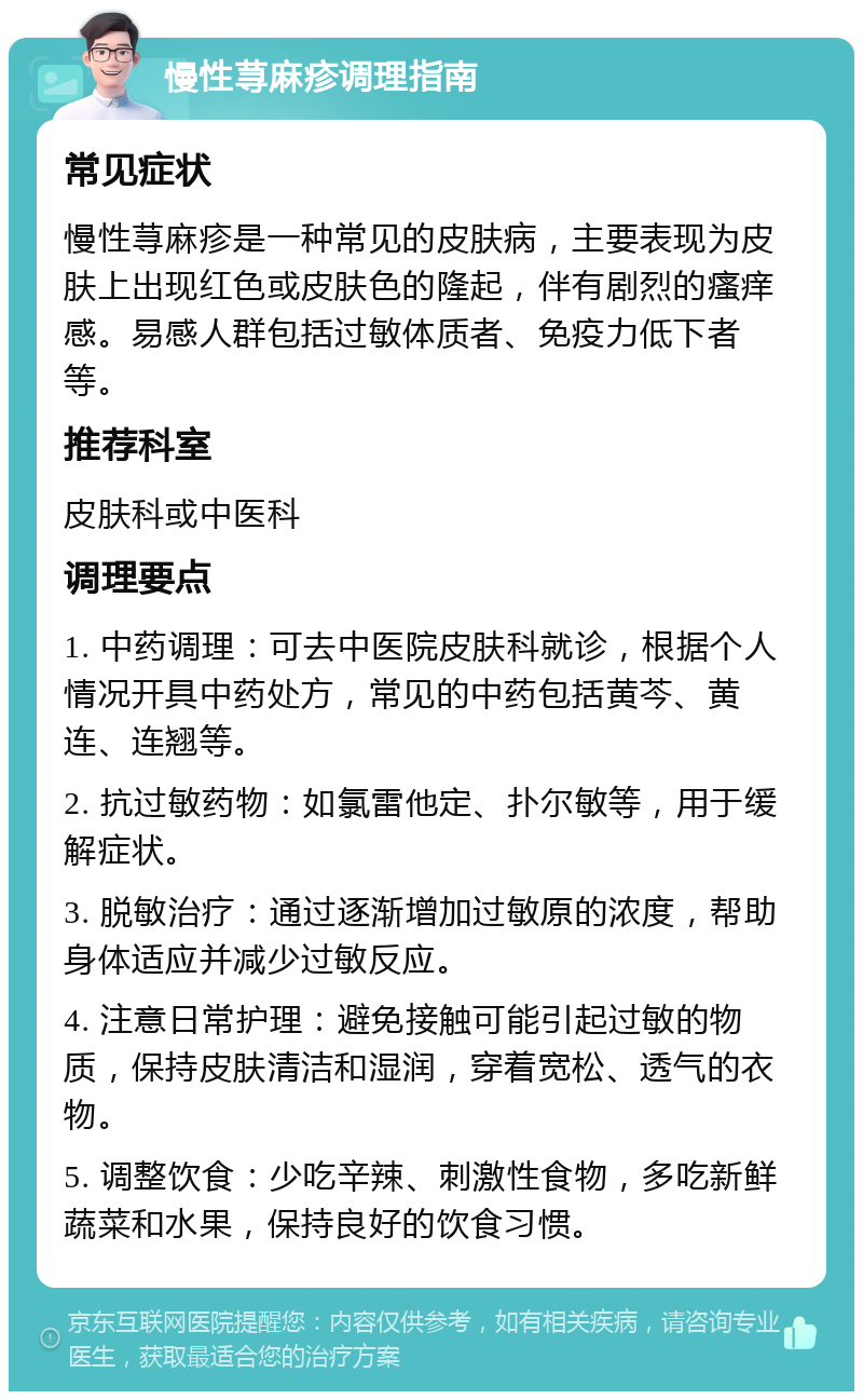 慢性荨麻疹调理指南 常见症状 慢性荨麻疹是一种常见的皮肤病，主要表现为皮肤上出现红色或皮肤色的隆起，伴有剧烈的瘙痒感。易感人群包括过敏体质者、免疫力低下者等。 推荐科室 皮肤科或中医科 调理要点 1. 中药调理：可去中医院皮肤科就诊，根据个人情况开具中药处方，常见的中药包括黄芩、黄连、连翘等。 2. 抗过敏药物：如氯雷他定、扑尔敏等，用于缓解症状。 3. 脱敏治疗：通过逐渐增加过敏原的浓度，帮助身体适应并减少过敏反应。 4. 注意日常护理：避免接触可能引起过敏的物质，保持皮肤清洁和湿润，穿着宽松、透气的衣物。 5. 调整饮食：少吃辛辣、刺激性食物，多吃新鲜蔬菜和水果，保持良好的饮食习惯。