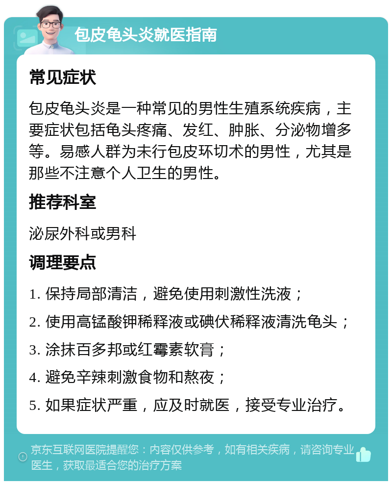 包皮龟头炎就医指南 常见症状 包皮龟头炎是一种常见的男性生殖系统疾病，主要症状包括龟头疼痛、发红、肿胀、分泌物增多等。易感人群为未行包皮环切术的男性，尤其是那些不注意个人卫生的男性。 推荐科室 泌尿外科或男科 调理要点 1. 保持局部清洁，避免使用刺激性洗液； 2. 使用高锰酸钾稀释液或碘伏稀释液清洗龟头； 3. 涂抹百多邦或红霉素软膏； 4. 避免辛辣刺激食物和熬夜； 5. 如果症状严重，应及时就医，接受专业治疗。