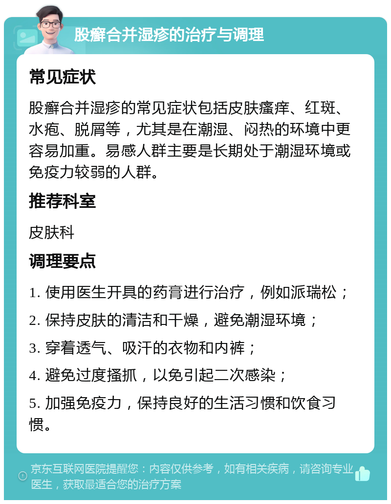 股癣合并湿疹的治疗与调理 常见症状 股癣合并湿疹的常见症状包括皮肤瘙痒、红斑、水疱、脱屑等，尤其是在潮湿、闷热的环境中更容易加重。易感人群主要是长期处于潮湿环境或免疫力较弱的人群。 推荐科室 皮肤科 调理要点 1. 使用医生开具的药膏进行治疗，例如派瑞松； 2. 保持皮肤的清洁和干燥，避免潮湿环境； 3. 穿着透气、吸汗的衣物和内裤； 4. 避免过度搔抓，以免引起二次感染； 5. 加强免疫力，保持良好的生活习惯和饮食习惯。