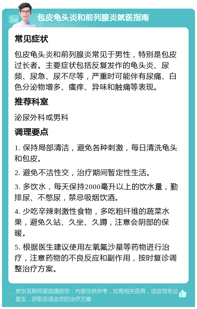 包皮龟头炎和前列腺炎就医指南 常见症状 包皮龟头炎和前列腺炎常见于男性，特别是包皮过长者。主要症状包括反复发作的龟头炎、尿频、尿急、尿不尽等，严重时可能伴有尿痛、白色分泌物增多、瘙痒、异味和触痛等表现。 推荐科室 泌尿外科或男科 调理要点 1. 保持局部清洁，避免各种刺激，每日清洗龟头和包皮。 2. 避免不洁性交，治疗期间暂定性生活。 3. 多饮水，每天保持2000毫升以上的饮水量，勤排尿、不憋尿，禁忌吸烟饮酒。 4. 少吃辛辣刺激性食物，多吃粗纤维的蔬菜水果，避免久站、久坐、久蹲，注意会阴部的保暖。 5. 根据医生建议使用左氧氟沙星等药物进行治疗，注意药物的不良反应和副作用，按时复诊调整治疗方案。