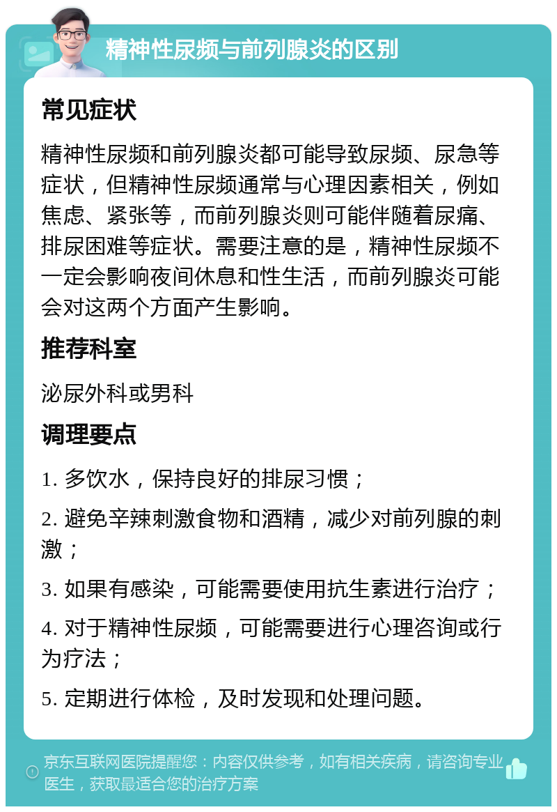 精神性尿频与前列腺炎的区别 常见症状 精神性尿频和前列腺炎都可能导致尿频、尿急等症状，但精神性尿频通常与心理因素相关，例如焦虑、紧张等，而前列腺炎则可能伴随着尿痛、排尿困难等症状。需要注意的是，精神性尿频不一定会影响夜间休息和性生活，而前列腺炎可能会对这两个方面产生影响。 推荐科室 泌尿外科或男科 调理要点 1. 多饮水，保持良好的排尿习惯； 2. 避免辛辣刺激食物和酒精，减少对前列腺的刺激； 3. 如果有感染，可能需要使用抗生素进行治疗； 4. 对于精神性尿频，可能需要进行心理咨询或行为疗法； 5. 定期进行体检，及时发现和处理问题。