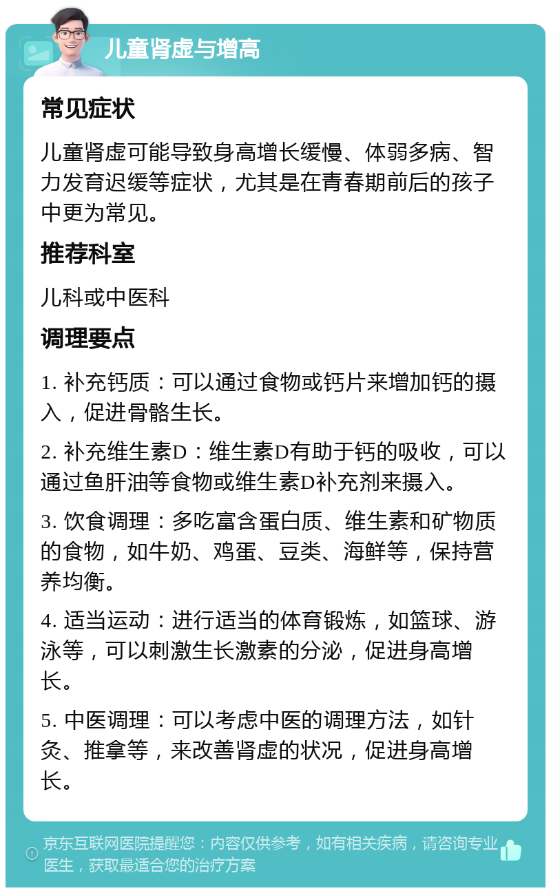 儿童肾虚与增高 常见症状 儿童肾虚可能导致身高增长缓慢、体弱多病、智力发育迟缓等症状，尤其是在青春期前后的孩子中更为常见。 推荐科室 儿科或中医科 调理要点 1. 补充钙质：可以通过食物或钙片来增加钙的摄入，促进骨骼生长。 2. 补充维生素D：维生素D有助于钙的吸收，可以通过鱼肝油等食物或维生素D补充剂来摄入。 3. 饮食调理：多吃富含蛋白质、维生素和矿物质的食物，如牛奶、鸡蛋、豆类、海鲜等，保持营养均衡。 4. 适当运动：进行适当的体育锻炼，如篮球、游泳等，可以刺激生长激素的分泌，促进身高增长。 5. 中医调理：可以考虑中医的调理方法，如针灸、推拿等，来改善肾虚的状况，促进身高增长。