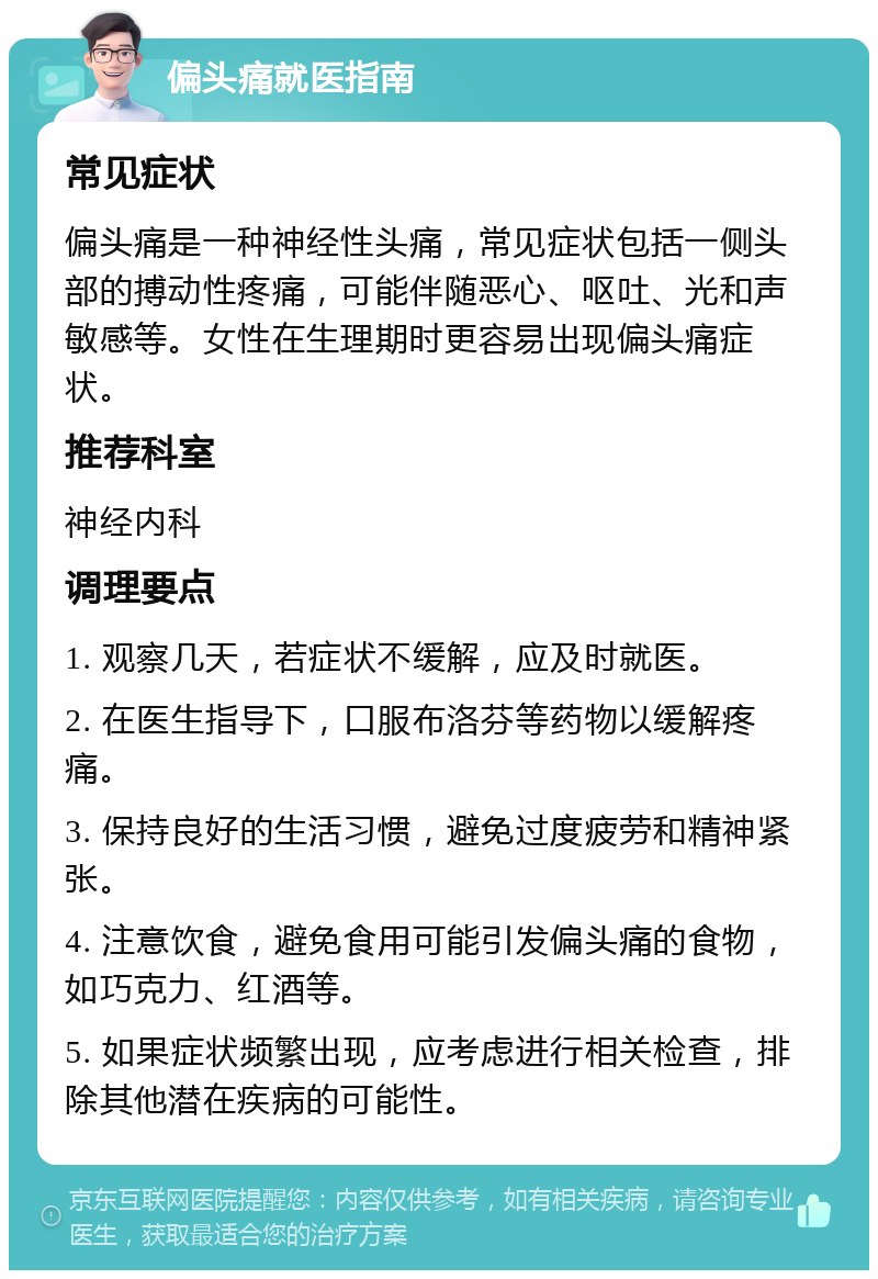 偏头痛就医指南 常见症状 偏头痛是一种神经性头痛，常见症状包括一侧头部的搏动性疼痛，可能伴随恶心、呕吐、光和声敏感等。女性在生理期时更容易出现偏头痛症状。 推荐科室 神经内科 调理要点 1. 观察几天，若症状不缓解，应及时就医。 2. 在医生指导下，口服布洛芬等药物以缓解疼痛。 3. 保持良好的生活习惯，避免过度疲劳和精神紧张。 4. 注意饮食，避免食用可能引发偏头痛的食物，如巧克力、红酒等。 5. 如果症状频繁出现，应考虑进行相关检查，排除其他潜在疾病的可能性。