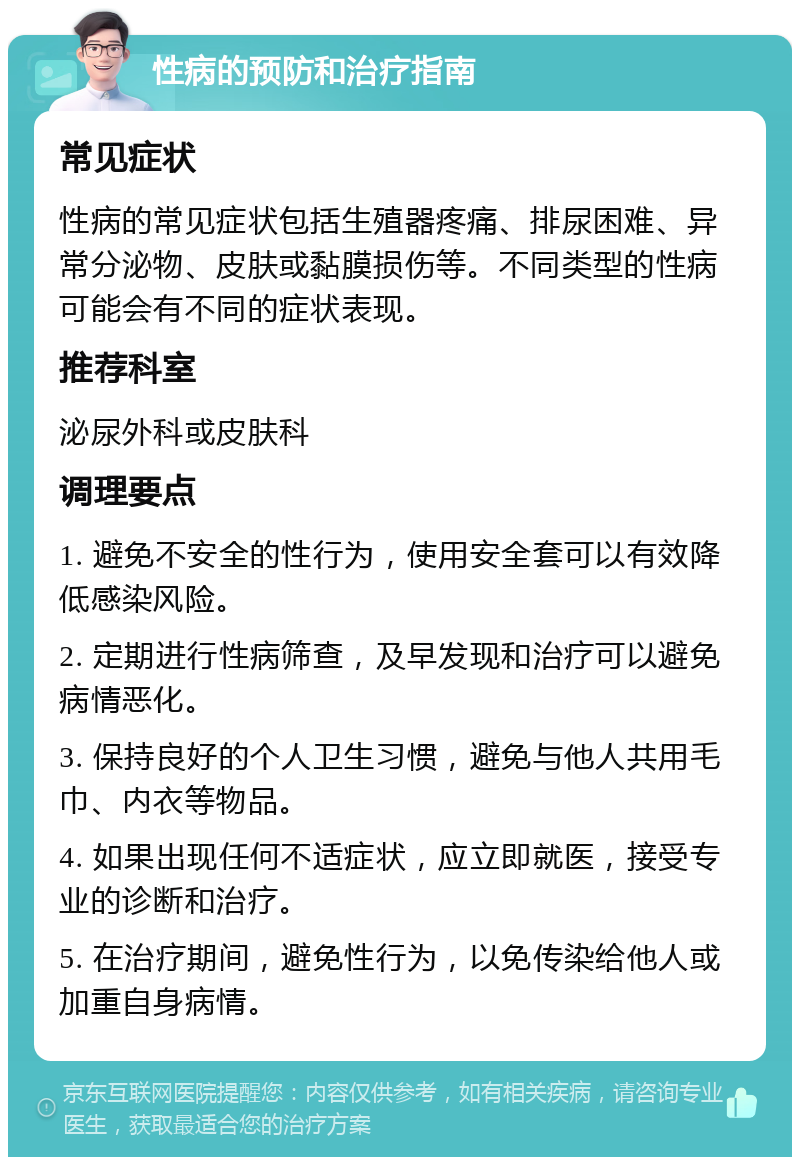 性病的预防和治疗指南 常见症状 性病的常见症状包括生殖器疼痛、排尿困难、异常分泌物、皮肤或黏膜损伤等。不同类型的性病可能会有不同的症状表现。 推荐科室 泌尿外科或皮肤科 调理要点 1. 避免不安全的性行为，使用安全套可以有效降低感染风险。 2. 定期进行性病筛查，及早发现和治疗可以避免病情恶化。 3. 保持良好的个人卫生习惯，避免与他人共用毛巾、内衣等物品。 4. 如果出现任何不适症状，应立即就医，接受专业的诊断和治疗。 5. 在治疗期间，避免性行为，以免传染给他人或加重自身病情。